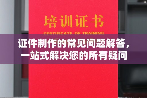 宣化证件制作的常见问题解答，一站式解决您的所有疑问